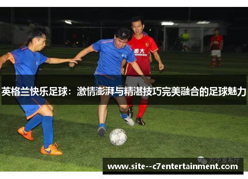 英格兰快乐足球:激情澎湃与精湛技巧完美融合的足球魅力 英格兰快乐足球:激情澎湃与精湛技巧完美融合的足球魅力