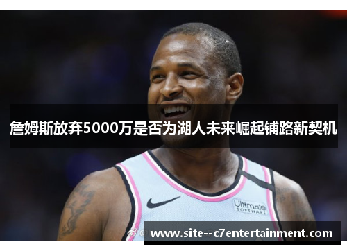 詹姆斯放弃5000万是否为湖人未来崛起铺路新契机 詹姆斯放弃5000万是否为湖人未来崛起铺路新契机