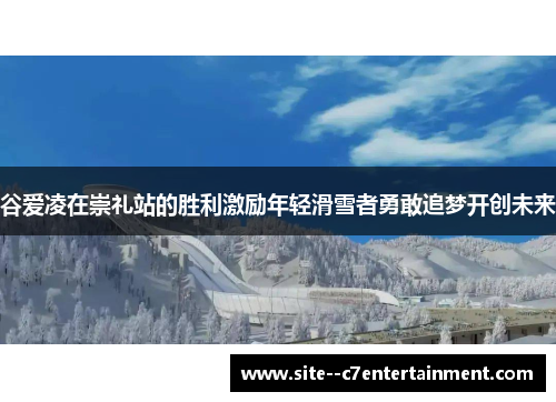 谷爱凌在崇礼站的胜利激励年轻滑雪者勇敢追梦开创未来 谷爱凌在崇礼站的胜利激励年轻滑雪者勇敢追梦开创未来