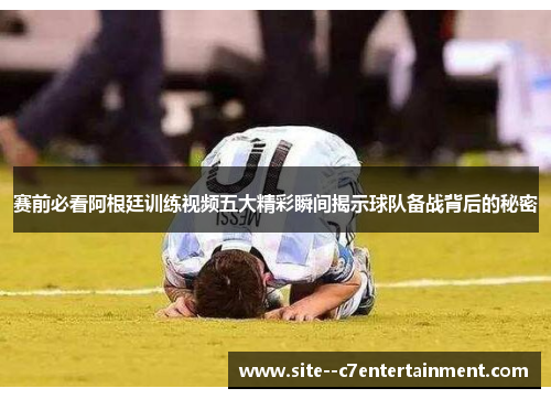赛前必看阿根廷训练视频五大精彩瞬间揭示球队备战背后的秘密