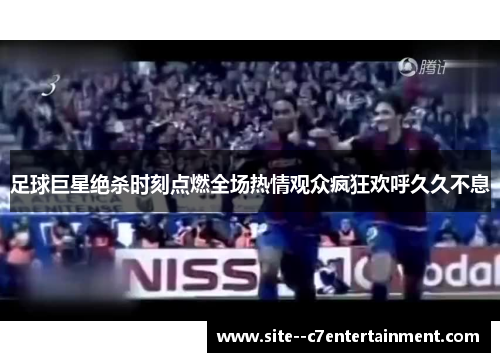 足球巨星绝杀时刻点燃全场热情观众疯狂欢呼久久不息 足球巨星绝杀时刻点燃全场热情观众疯狂欢呼久久不息