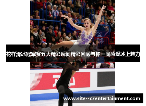 花样滑冰冠军赛五大精彩瞬间精彩回顾与你一同感受冰上魅力 花样滑冰冠军赛五大精彩瞬间精彩回顾与你一同感受冰上魅力