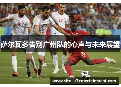 萨尔瓦多告别广州队的心声与未来展望 萨尔瓦多告别广州队的心声与未来展望