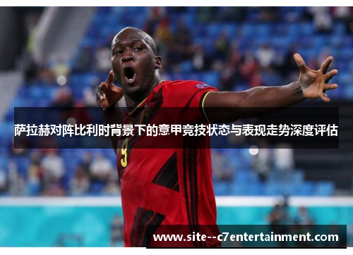 萨拉赫对阵比利时背景下的意甲竞技状态与表现走势深度评估
