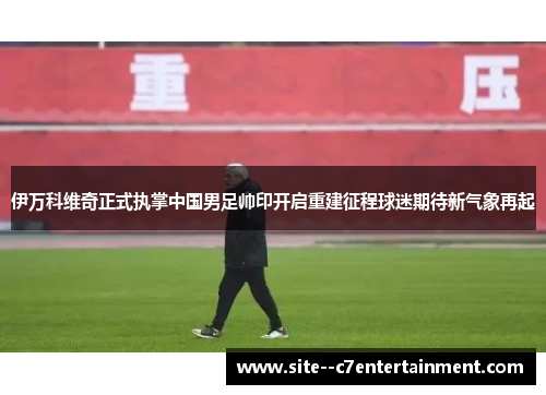 伊万科维奇正式执掌中国男足帅印开启重建征程球迷期待新气象再起