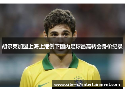 胡尔克加盟上海上港创下国内足球最高转会身价纪录 胡尔克加盟上海上港创下国内足球最高转会身价纪录