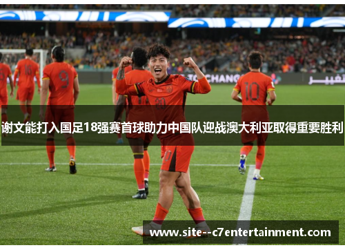 谢文能打入国足18强赛首球助力中国队迎战澳大利亚取得重要胜利